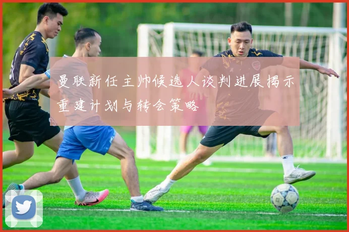 曼联新任主帅候选人谈判进展揭示重建计划与转会策略