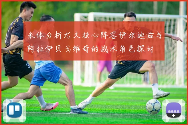 米体分析尤文核心阵容伊尔迪兹与阿拉伊贝戈维奇的战术角色探讨