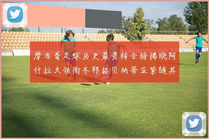 摩洛哥足球历史最贵转会榜揭晓阿什拉夫领衔齐耶赫贝纳蒂亚紧随其后