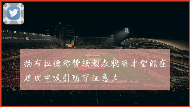 扬布拉德称赞杨瀚森聪明才智能在进攻中吸引防守注意力