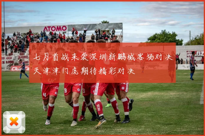 七月首战来袭深圳新鹏城客场对决天津津门虎期待精彩对决