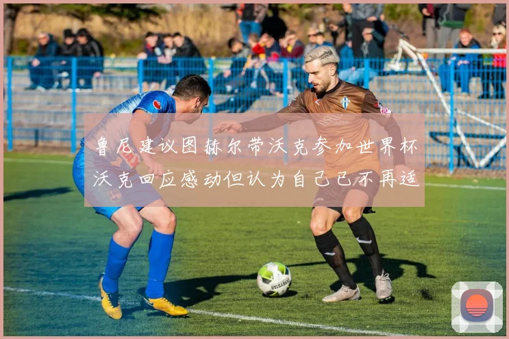 鲁尼建议图赫尔带沃克参加世界杯沃克回应感动但认为自己已不再适合