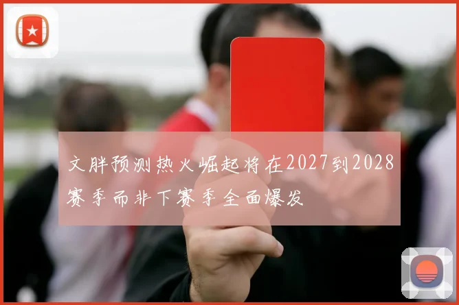 文胖预测热火崛起将在2027到2028赛季而非下赛季全面爆发
