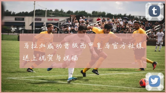 马拉加成功晋级西甲皇马官方社媒送上祝贺与祝福