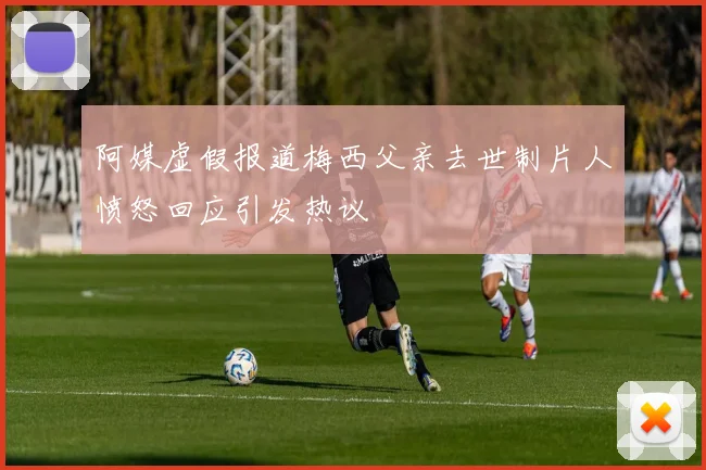 阿媒虚假报道梅西父亲去世制片人愤怒回应引发热议