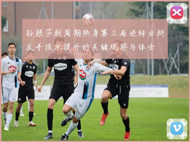孙颖莎新周期热身赛三局逆转分析反手技术提升的关键观察与体会