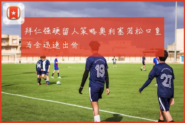 拜仁强硬留人策略奥利塞若松口皇马会迅速出价