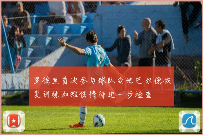 罗德里首次参与球队合练巴尔德恢复训练加维伤情待进一步检查
