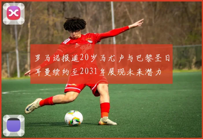 罗马诺报道20岁马尤卢与巴黎圣日耳曼续约至2031年展现未来潜力