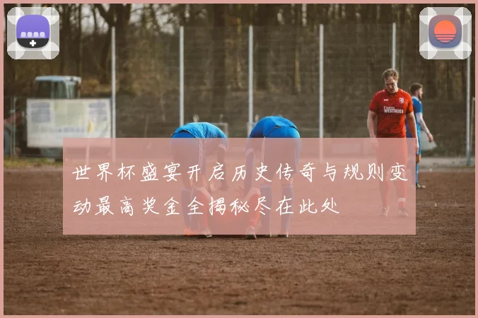 世界杯盛宴开启历史传奇与规则变动最高奖金全揭秘尽在此处