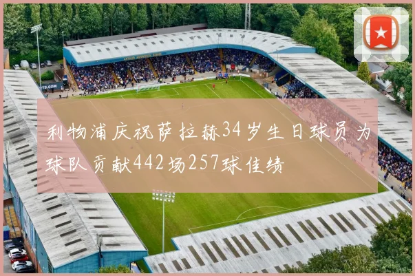 利物浦庆祝萨拉赫34岁生日球员为球队贡献442场257球佳绩