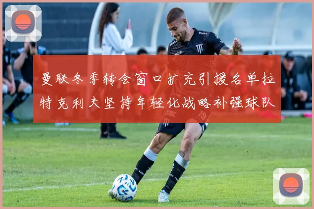 曼联冬季转会窗口扩充引援名单拉特克利夫坚持年轻化战略补强球队实力