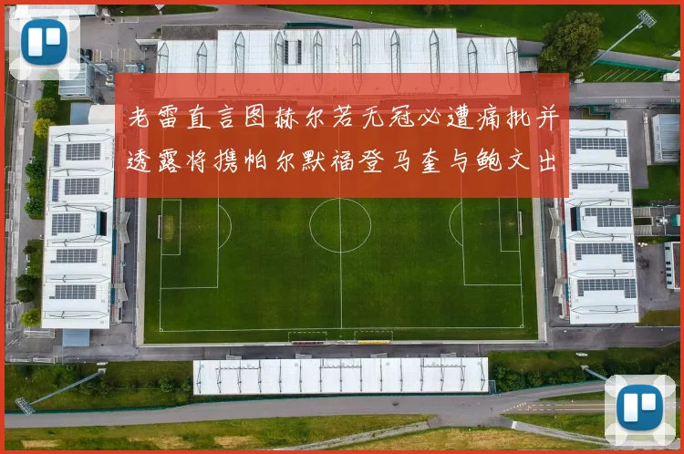 老雷直言图赫尔若无冠必遭痛批并透露将携帕尔默福登马奎与鲍文出战