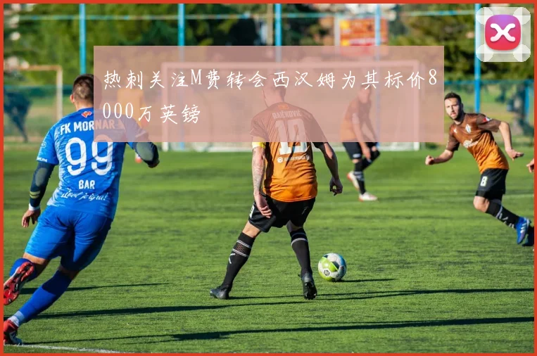 热刺关注M费转会西汉姆为其标价8000万英镑