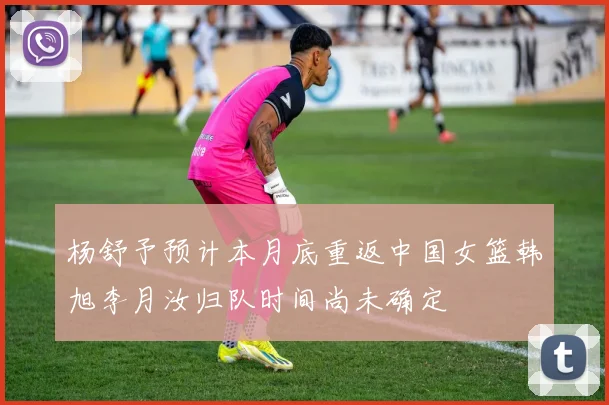 杨舒予预计本月底重返中国女篮韩旭李月汝归队时间尚未确定