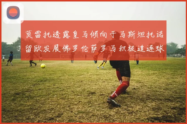 莫雷托透露皇马倾向于马斯坦托诺留欧发展佛罗伦萨罗马积极追逐球员