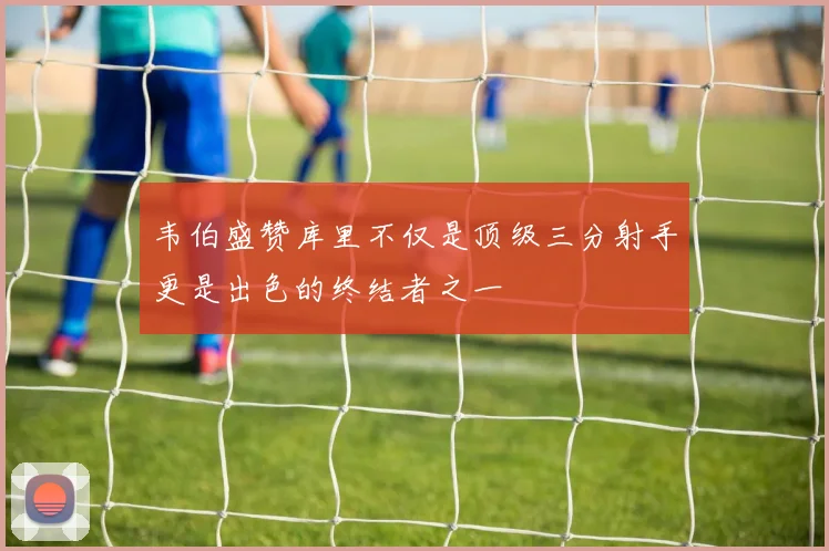 韦伯盛赞库里不仅是顶级三分射手更是出色的终结者之一